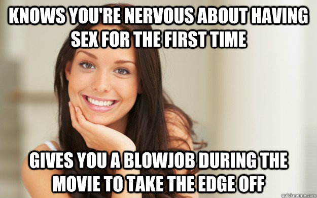 Knows you're nervous about having sex for the first time  Gives you a blowjob during the movie to take the edge off  Good Girl Gina