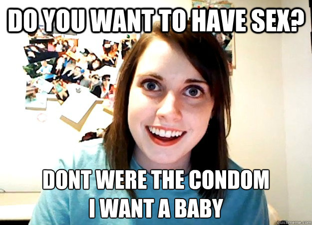 do you want to have sex? dont were the condom
i want a baby - do you want to have sex? dont were the condom
i want a baby  Overly Attached Girlfriend