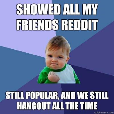 Showed all my friends Reddit Still popular, and we still hangout all the time  Success Kid