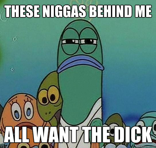 These niggas behind me All want the dick  Serious fish SpongeBob