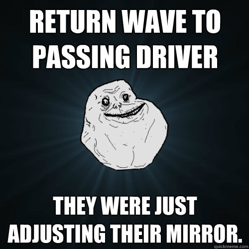 Return wave to passing driver They were just adjusting their mirror.  Forever Alone