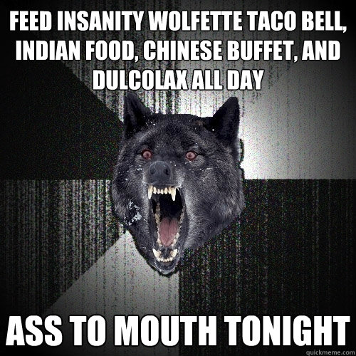 feed insanity wolfette taco bell, indian food, chinese buffet, and dulcolax all day ass to mouth tonight  Insanity Wolf