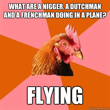 What are a nigger, a dutchman and a frenchman doing in a plane? Flying - What are a nigger, a dutchman and a frenchman doing in a plane? Flying  Anti-Joke Chicken