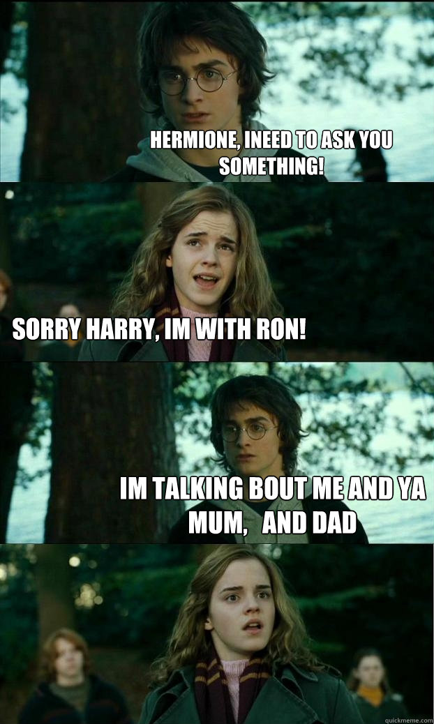 hermione, ineed to ask you something! sorry harry, im with ron! im talking bout me and ya mum,   and dad  Horny Harry