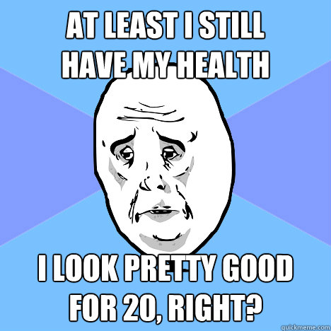 AT least I still 
have my health I look pretty good 
for 20, right?  Okay Guy