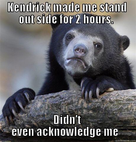 KENDRICK MADE ME STAND OUT SIDE FOR 2 HOURS.  DIDN'T EVEN ACKNOWLEDGE ME   Confession Bear