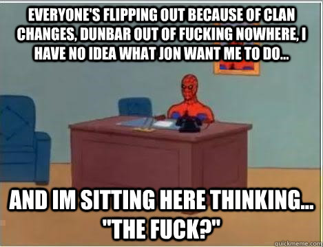 everyone's flipping out because of clan changes, Dunbar out of fucking nowhere, I have no Idea what Jon want me to do... and im sitting here thinking... 