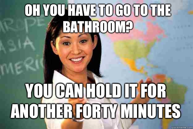 Oh you have to go to the bathroom? You can hold it for another forty minutes  Unhelpful High School Teacher