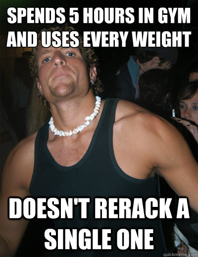 Spends 5 hours in Gym
and Uses every weight Doesn't rerack a single one  