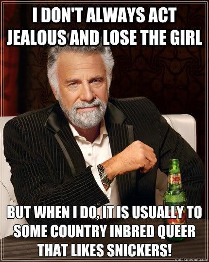 I don't always act jealous and lose the girl but when I do, It is usually to some country inbred queer that likes snickers!  The Most Interesting Man In The World