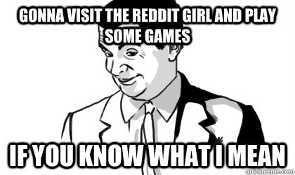 Gonna visit the reddit girl and play some games IF you know what I mean   if you know what i mean