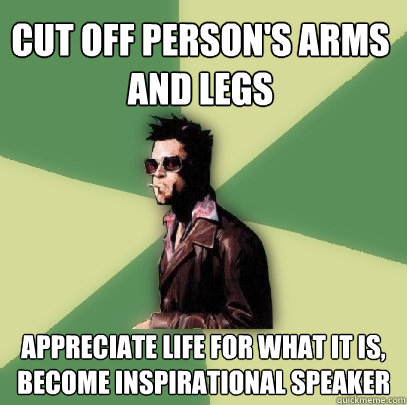 Cut off person's arms and legs appreciate life for what it is, become inspirational speaker  Helpful Tyler Durden