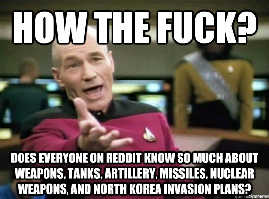 How the fuck? Does everyone on Reddit know so much about weapons, tanks, artillery, missiles, nuclear weapons, and North Korea invasion plans?  Annoyed Picard HD