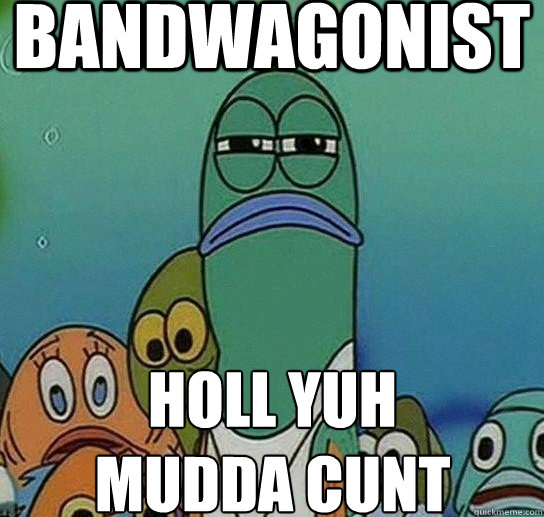 BANDWAGONIST HOLL YUH 
MUDDA CUNT  Serious fish SpongeBob