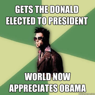 gets the donald elected to president world now appreciates obama  Helpful Tyler Durden