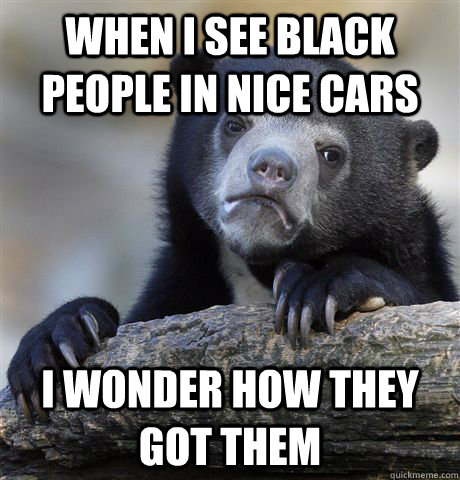 When I see black people in nice cars I wonder how they got them - When I see black people in nice cars I wonder how they got them  Confession Bear