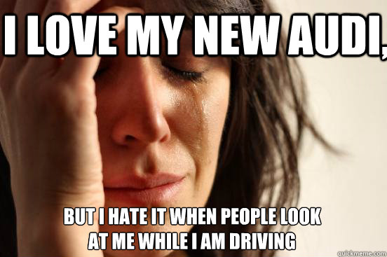 I love my new audi, but i hate it when people look 
at me while i am driving  First World Problems