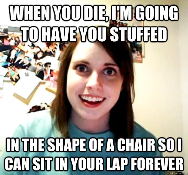 When you die, I'm going to have you stuffed In the shape of a chair so I can sit in your lap forever - When you die, I'm going to have you stuffed In the shape of a chair so I can sit in your lap forever  Overly Attached Girlfriend