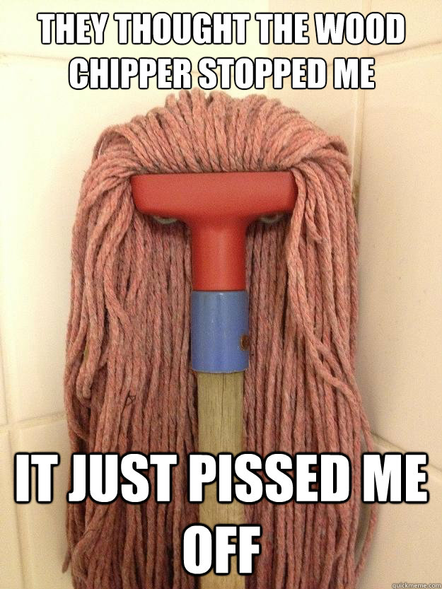 they thought the wood chipper stopped me it just pissed me off  Insanity Mop