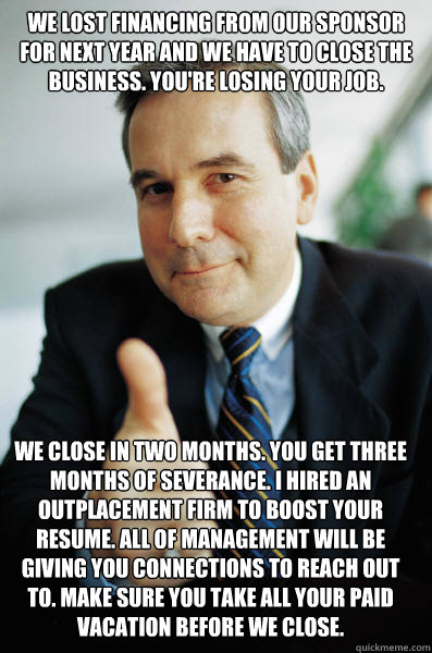 We lost financing from our sponsor for next year and we have to close the business. You're losing your job. We close in two months. You get three months of severance. I hired an outplacement firm to boost your resume. All of management will be giving you  - We lost financing from our sponsor for next year and we have to close the business. You're losing your job. We close in two months. You get three months of severance. I hired an outplacement firm to boost your resume. All of management will be giving you   Good Guy Boss