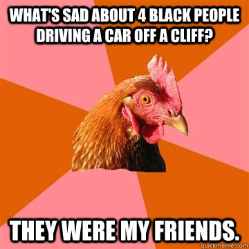 What's sad about 4 black people driving a car off a cliff? They were my friends. - What's sad about 4 black people driving a car off a cliff? They were my friends.  Anti-Joke Chicken