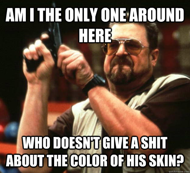 AM I THE ONLY ONE AROUND HERE Who doesn't give a shit about the color of his skin?  Angry Walter