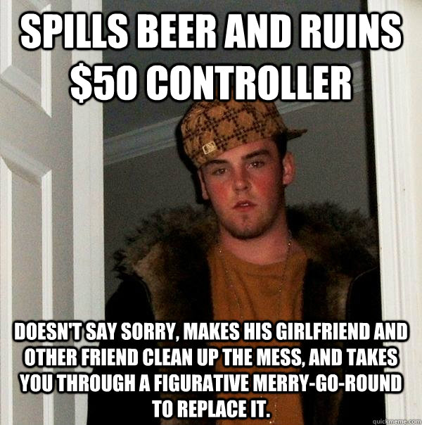 Spills beer and ruins $50 controller Doesn't say sorry, makes his girlfriend and other friend clean up the mess, and takes you through a figurative merry-go-round to replace it.  Scumbag Steve