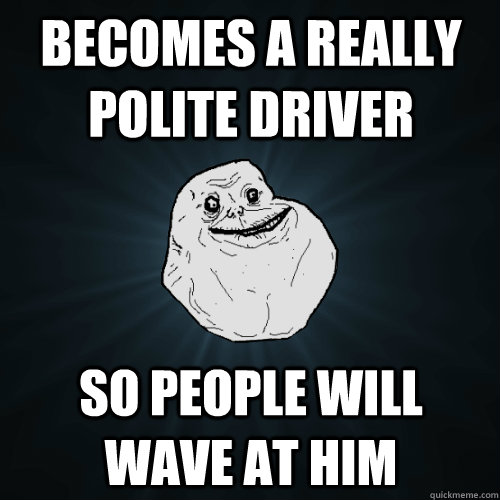 Becomes a really polite driver So people will wave at him  Forever Alone