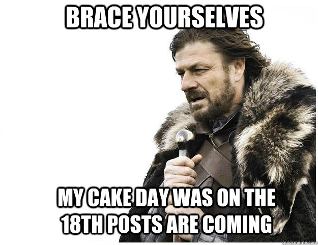 Brace yourselves my cake day was on the 18th posts are coming  Imminent Ned