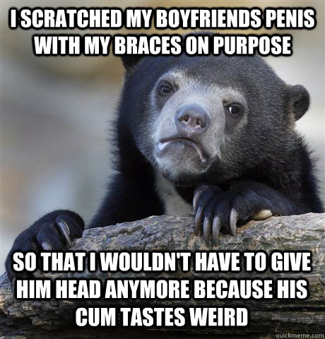 I SCRATCHED MY BOYFRIENDS PENIS WITH MY BRACES ON PURPOSE SO THAT I WOULDN'T HAVE TO GIVE HIM HEAD ANYMORE BECAUSE HIS CUM TASTES WEIRD  Confession Bear