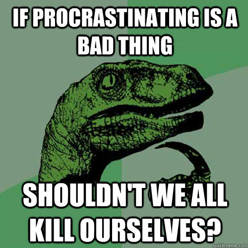 If procrastinating is a bad thing Shouldn't we all kill ourselves?  Philosoraptor