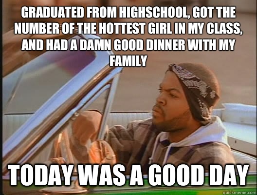 Graduated from highschool, got the number of the hottest girl in my class, and had a damn good dinner with my family  Today was a good day  today was a good day