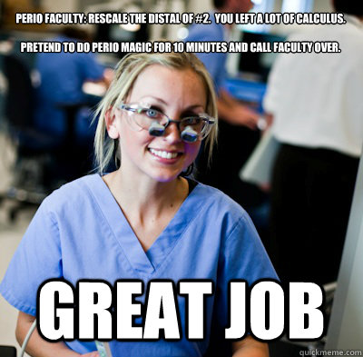 Perio Faculty: Rescale the distal of #2.  You left a lot of calculus.

Pretend to do perio magic for 10 minutes and call faculty over.


 Great job  overworked dental student