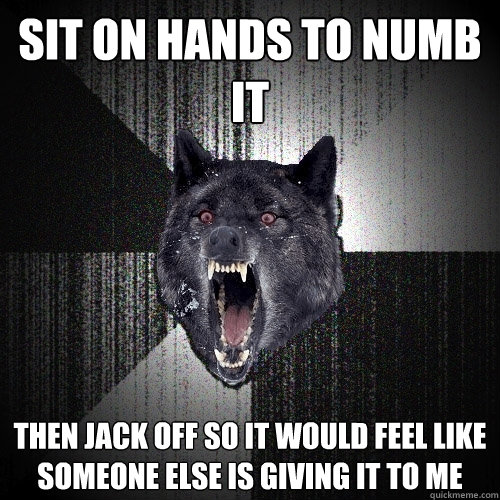 sit on hands to numb it then jack off so it would feel like someone else is giving it to me  Insanity Wolf