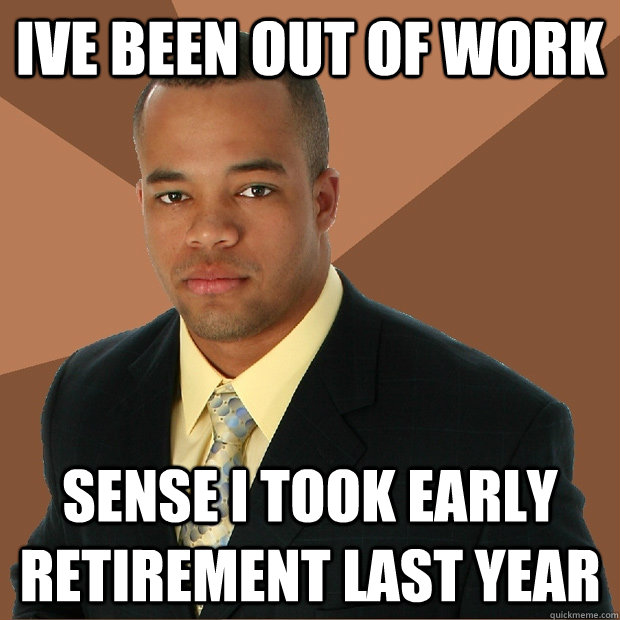 Ive been out of work Sense I took early retirement last year - Ive been out of work Sense I took early retirement last year  Successful Black Man