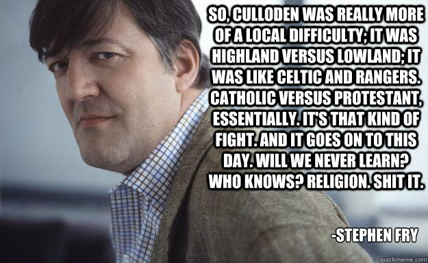 So, Culloden was really more of a local difficulty; it was Highland versus Lowland; it was like Celtic and Rangers. Catholic versus Protestant, essentially. It's that kind of fight. And it goes on to this day. Will we never learn? Who knows? Religion. Shi - So, Culloden was really more of a local difficulty; it was Highland versus Lowland; it was like Celtic and Rangers. Catholic versus Protestant, essentially. It's that kind of fight. And it goes on to this day. Will we never learn? Who knows? Religion. Shi  Stephen Fry
