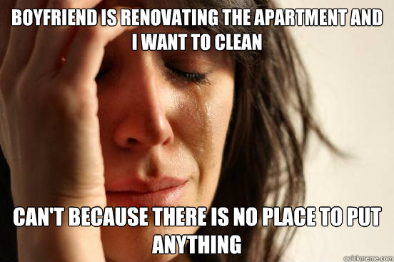 boyfriend is renovating the apartment and I want to clean can't because there is no place to put anything - boyfriend is renovating the apartment and I want to clean can't because there is no place to put anything  First World Problems