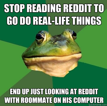 Stop reading reddit to go do real-life things end up just looking at reddit with roommate on his computer - Stop reading reddit to go do real-life things end up just looking at reddit with roommate on his computer  Foul Bachelor Frog