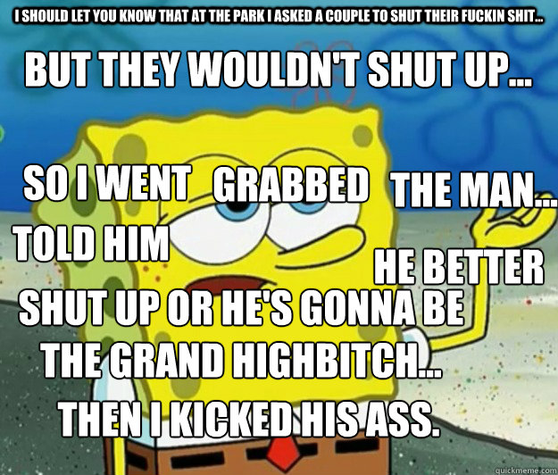 I should let you know that at the park i asked a couple to shut their fuckin shit... but they wouldn't shut up... So I went grabbed The man... told him He better shut up or he's gonna be the grand highbitch... Then i kicked his ass.  Tough Spongebob