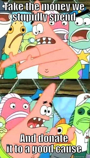 TAKE THE MONEY WE STUPIDLY SPEND AND DONATE IT TO A GOOD CAUSE Push it somewhere else Patrick