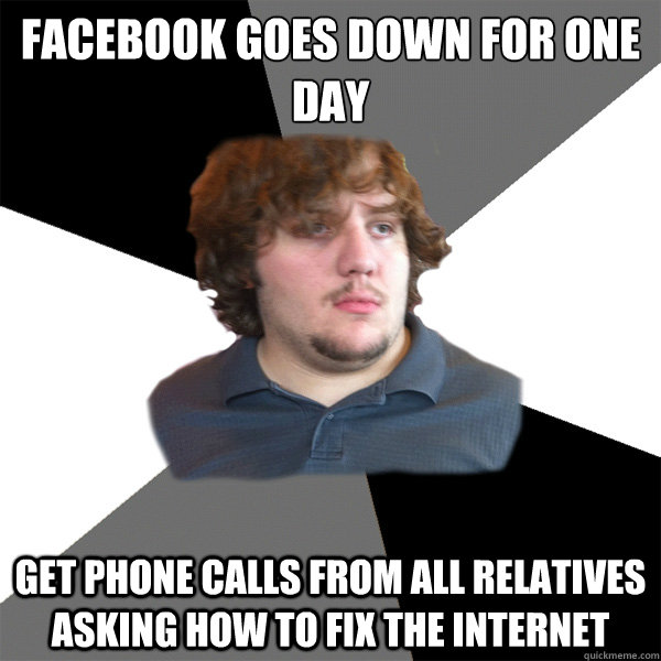 FACEBOOK goes down for one day
 get phone calls from all relatives asking how to fix the internet  Family Tech Support Guy