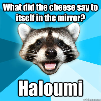 What did the cheese say to itself in the mirror? Haloumi  Lame Pun Coon