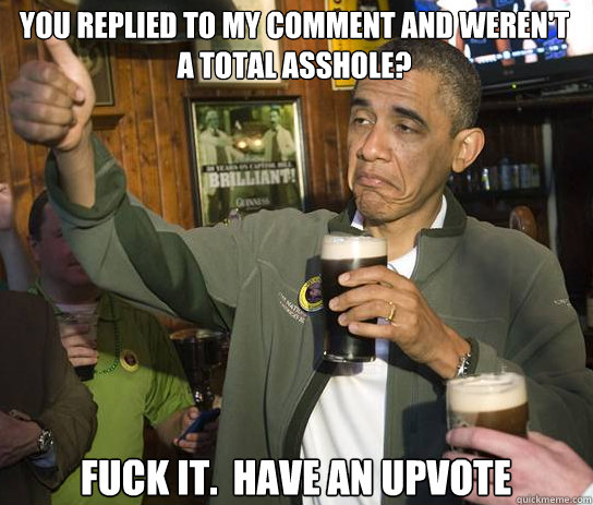 You replied to my comment and weren't a total asshole? Fuck it.  Have an upvote  