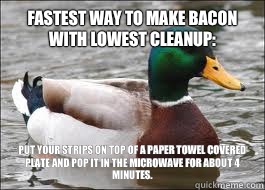 Fastest way to make bacon with lowest cleanup: Put your strips on top of a paper towel covered plate and pop it in the microwave for about 4 minutes.  - Fastest way to make bacon with lowest cleanup: Put your strips on top of a paper towel covered plate and pop it in the microwave for about 4 minutes.   Good Advice Duck