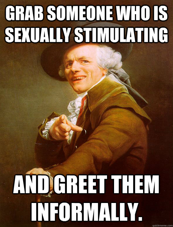 Grab someone who is sexually stimulating and greet them informally.  Joseph Ducreux