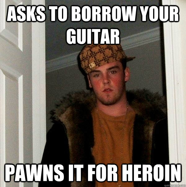 Asks to borrow your guitar  Pawns it for heroin  Scumbag Steve