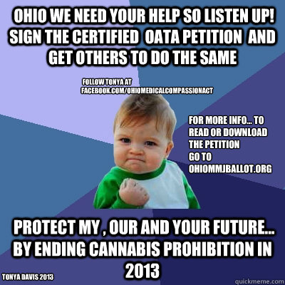  Ohio we need your help So listen up! Sign the certified  OATA petition  and get others to do the same  protect my , our and your future...  by ending cannabis prohibition in 2013 Tonya Davis 2013  follow Tonya at facebook.com/ohiomedicalcompassionact for  Success Kid