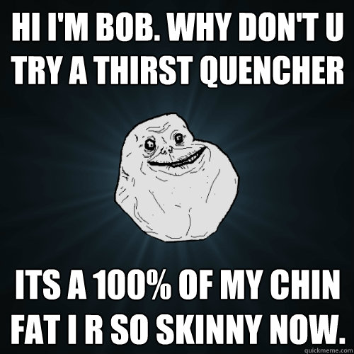 HI I'm BoB. Why don't u try a thirst quencher   its a 100% of my chin fat i r so skinny now.  Forever Alone