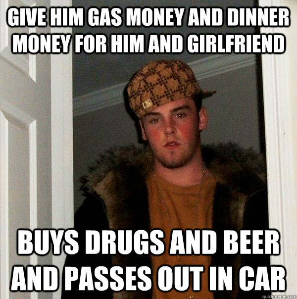 Give him gas money and dinner money for him and girlfriend Buys drugs and beer and passes out in car - Give him gas money and dinner money for him and girlfriend Buys drugs and beer and passes out in car  Scumbag Steve