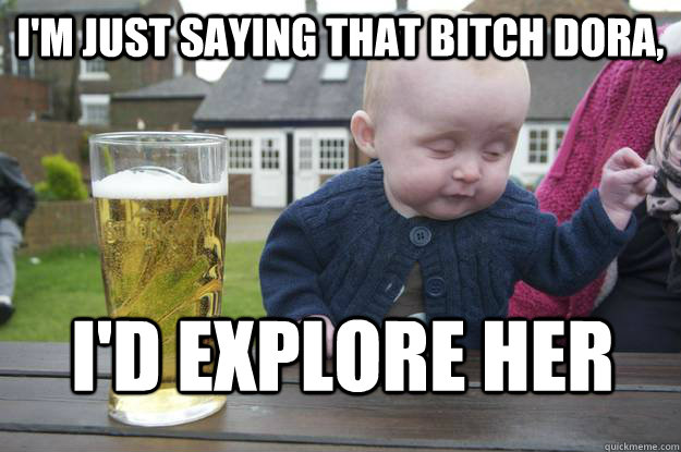 I'm just saying that bitch Dora, I'd explore her - I'm just saying that bitch Dora, I'd explore her  drunk baby